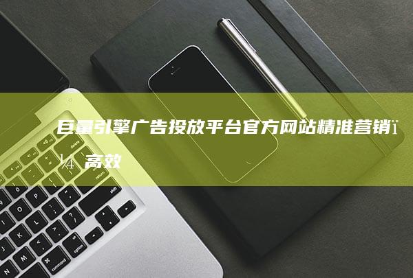 巨量引擎广告投放平台官方网站：精准营销，高效触达